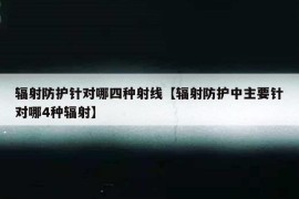 辐射防护针对哪四种射线【辐射防护中主要针对哪4种辐射】