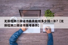 无损检测二级证书最高能挂多少钱一年?【无损检测二级证书报考条件】