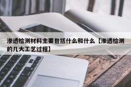 渗透检测材料主要包括什么和什么【渗透检测的几大工艺过程】