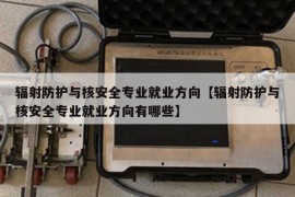 辐射防护与核安全专业就业方向【辐射防护与核安全专业就业方向有哪些】