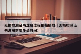 无损检测证书注册流程视频播放【无损检测证书注册需要多长时间】