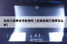 无损工程师证书有用吗【无损检测工程师怎么样】