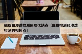 磁粉和渗透检测原理优缺点【磁粉检测和渗透检测的相同点】