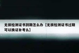 无损检测证书到期怎么办【无损检测证书过期可以换证补考么】