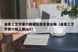 金属工艺学第六版课后题答案水嘴【金属工艺学第六版上册ppt】