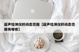 超声检测仪的动态范围【超声检测仪的动态范围有哪些】