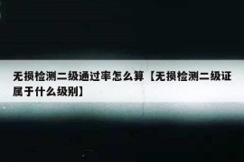 无损检测二级通过率怎么算【无损检测二级证属于什么级别】