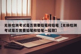 无损检测考试是否需要铅笔和铅笔【无损检测考试是否需要铅笔和铅笔一起做】