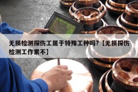 无损检测探伤工属于特殊工种吗?【无损探伤检测工作累不】