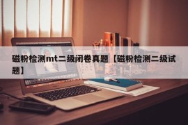 磁粉检测mt二级闭卷真题【磁粉检测二级试题】