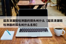 超高清漏磁检测器的探头叫什么【超高清漏磁检测器的探头叫什么名称】