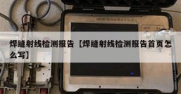 焊缝射线检测报告【焊缝射线检测报告首页怎么写】