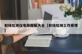 射线检测仪电路图解大全【射线检测工作原理】