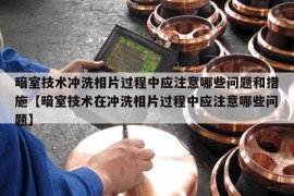 暗室技术冲洗相片过程中应注意哪些问题和措施【暗室技术在冲洗相片过程中应注意哪些问题】