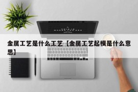 金属工艺是什么工艺【金属工艺起模是什么意思】