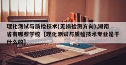 理化测试与质检技术(无损检测方向),湖南省有哪些学校【理化测试与质检技术专业是干什么的】