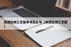 渗透检测工艺指导书怎么写【渗透检测工艺题】