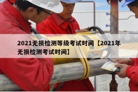 2021无损检测等级考试时间【2021年无损检测考试时间】