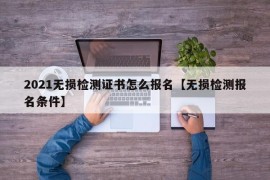 2021无损检测证书怎么报名【无损检测报名条件】