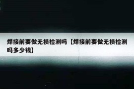 焊接前要做无损检测吗【焊接前要做无损检测吗多少钱】