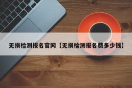 无损检测报名官网【无损检测报名费多少钱】