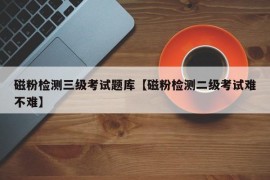 磁粉检测三级考试题库【磁粉检测二级考试难不难】