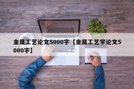 金属工艺论文5000字【金属工艺学论文5000字】