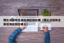 理化试验和无损检测区别在哪【理化试验和无损检测区别在哪儿】