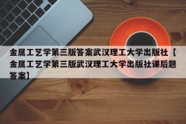 金属工艺学第三版答案武汉理工大学出版社【金属工艺学第三版武汉理工大学出版社课后题答案】