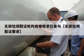 无损检测取证机构有哪些单位参与【无损检测取证要求】