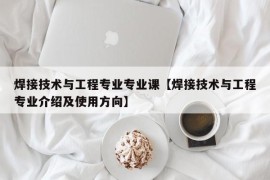 焊接技术与工程专业专业课【焊接技术与工程专业介绍及使用方向】