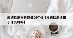 渗透检测材料都是DPT-5【渗透检测适用于什么材料】