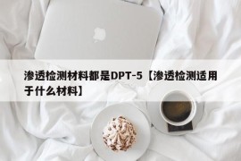 渗透检测材料都是DPT-5【渗透检测适用于什么材料】