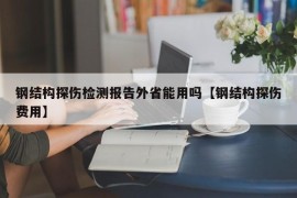 钢结构探伤检测报告外省能用吗【钢结构探伤费用】