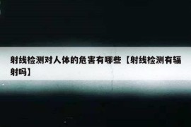 射线检测对人体的危害有哪些【射线检测有辐射吗】