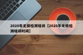 2020年无损检测培训【2020年无损检测培训时间】