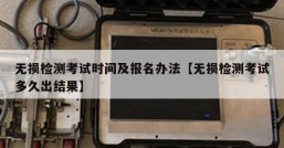 无损检测考试时间及报名办法【无损检测考试多久出结果】