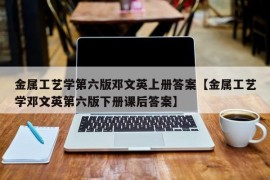 金属工艺学第六版邓文英上册答案【金属工艺学邓文英第六版下册课后答案】