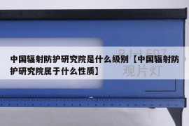 中国辐射防护研究院是什么级别【中国辐射防护研究院属于什么性质】