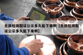 无损检测取证公示多久能下来啊【无损检测取证公示多久能下来啊】