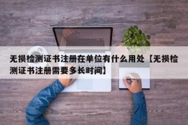 无损检测证书注册在单位有什么用处【无损检测证书注册需要多长时间】