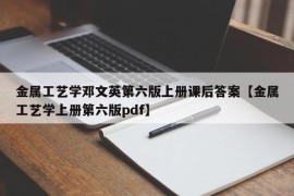 金属工艺学邓文英第六版上册课后答案【金属工艺学上册第六版pdf】