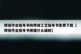 焊接作业指导书和焊接工艺指导书免费下载【焊接作业指导书根据什么编制】