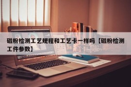 磁粉检测工艺规程和工艺卡一样吗【磁粉检测工件参数】