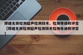 焊缝无损检测超声检测技术、检测等级和评定【焊缝无损检测超声检测技术检测等级和评定】