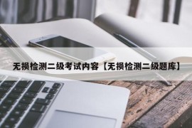 无损检测二级考试内容【无损检测二级题库】