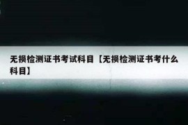 无损检测证书考试科目【无损检测证书考什么科目】