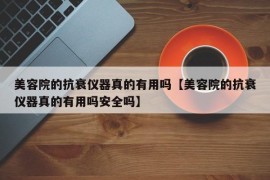 美容院的抗衰仪器真的有用吗【美容院的抗衰仪器真的有用吗安全吗】