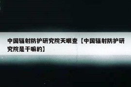 中国辐射防护研究院天眼查【中国辐射防护研究院是干嘛的】