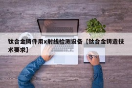 钛合金铸件用x射线检测设备【钛合金铸造技术要求】